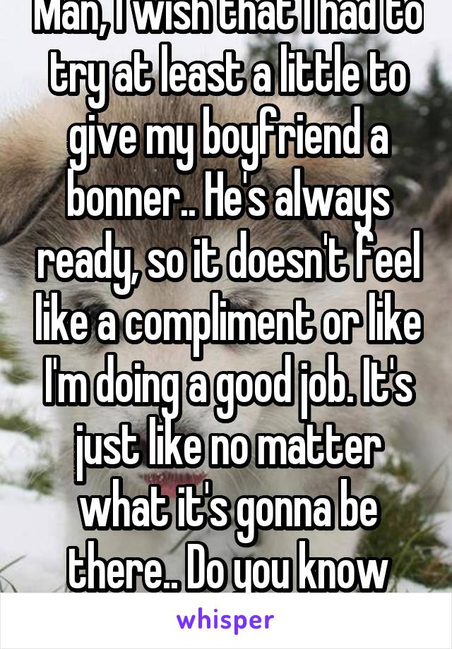 Man, I wish that I had to try at least a little to give my boyfriend a bonner.. He's always ready, so it doesn't feel like a compliment or like I'm doing a good job. It's just like no matter what it's gonna be there.. Do you know how I can help this? 