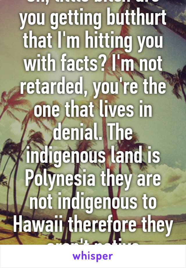 Oh, little bitch are you getting butthurt that I'm hitting you with facts? I'm not retarded, you're the one that lives in denial. The indigenous land is Polynesia they are not indigenous to Hawaii therefore they aren't native Hawaiians 