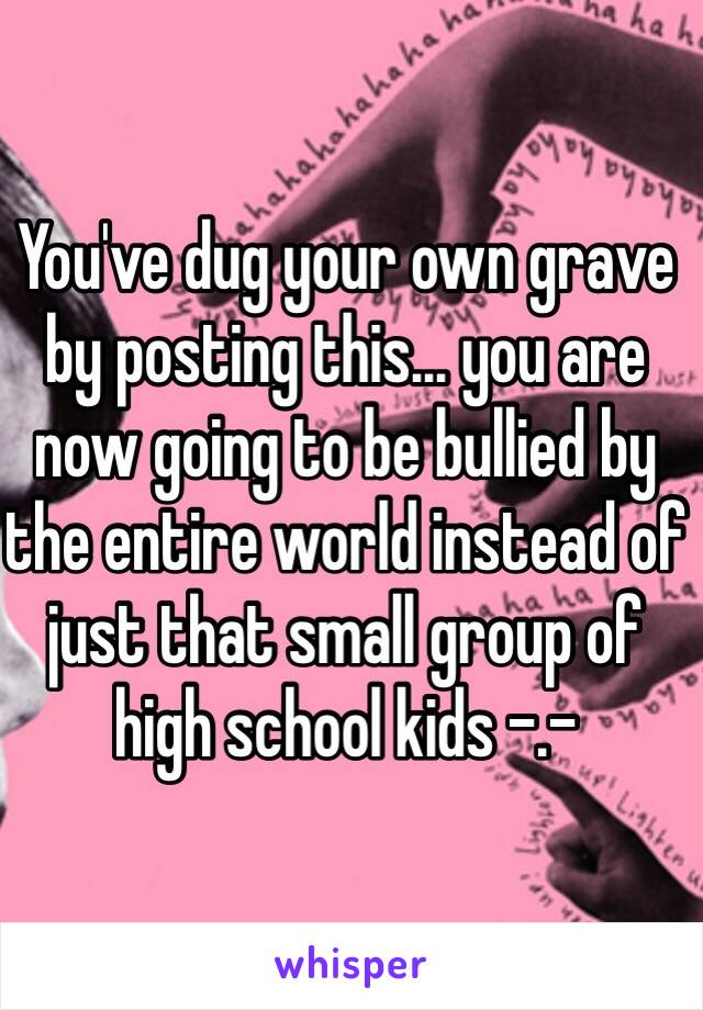 You've dug your own grave by posting this... you are now going to be bullied by the entire world instead of just that small group of high school kids -.-