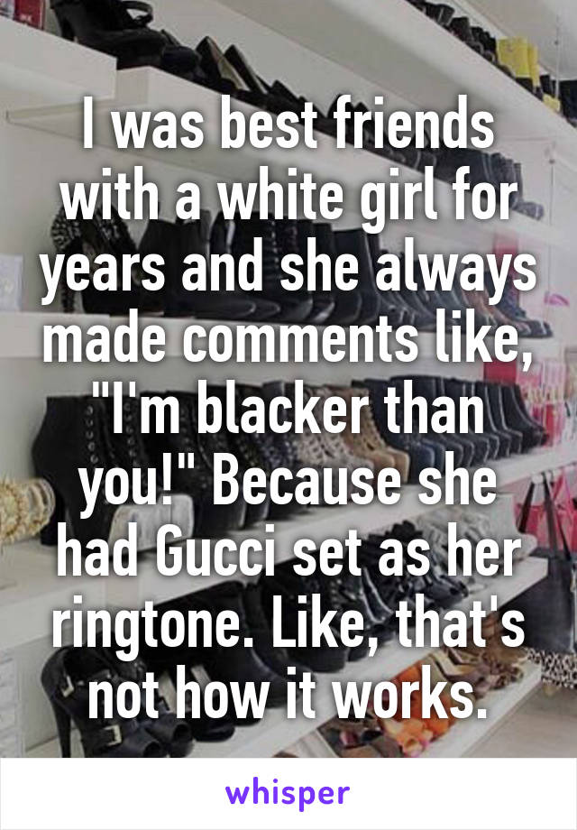 I was best friends with a white girl for years and she always made comments like, "I'm blacker than you!" Because she had Gucci set as her ringtone. Like, that's not how it works.