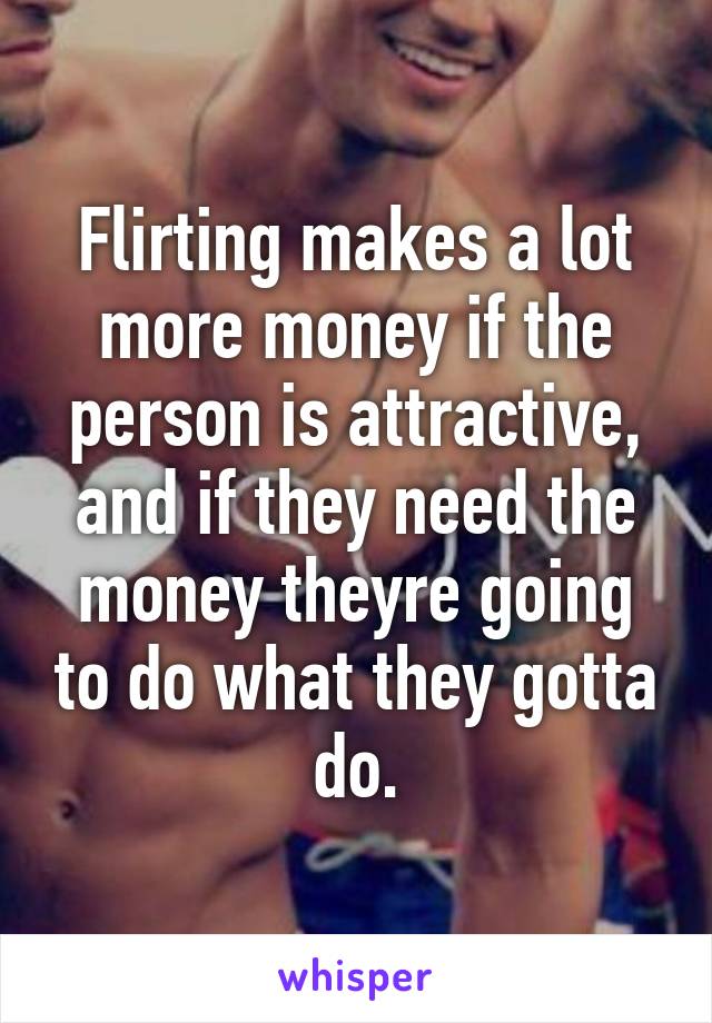 Flirting makes a lot more money if the person is attractive, and if they need the money theyre going to do what they gotta do.