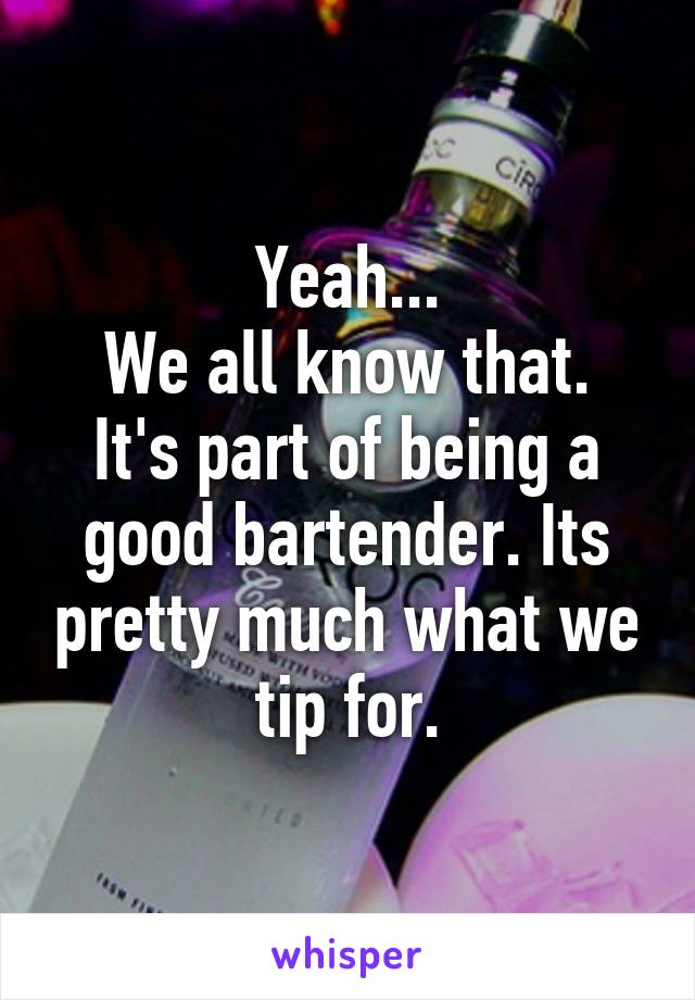 Yeah...
We all know that.
It's part of being a good bartender. Its pretty much what we tip for.