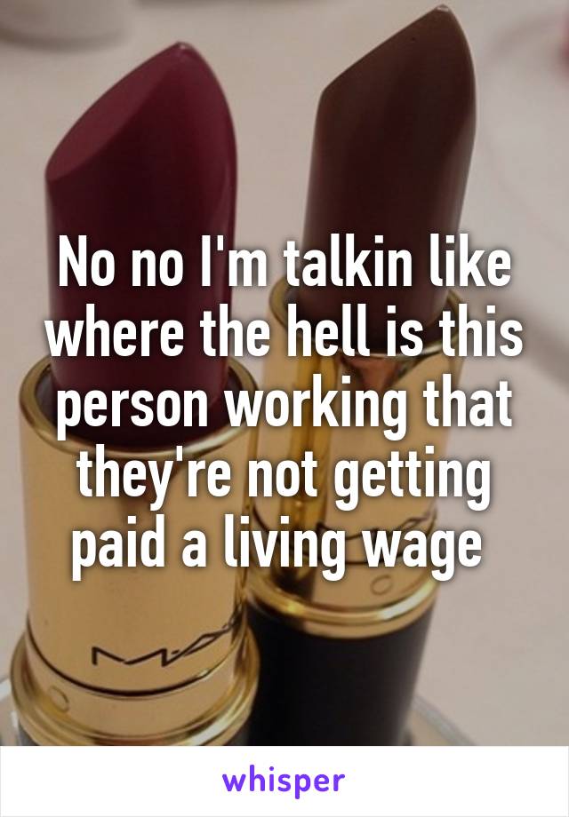 No no I'm talkin like where the hell is this person working that they're not getting paid a living wage 