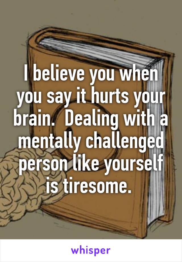 I believe you when you say it hurts your brain.  Dealing with a mentally challenged person like yourself is tiresome. 