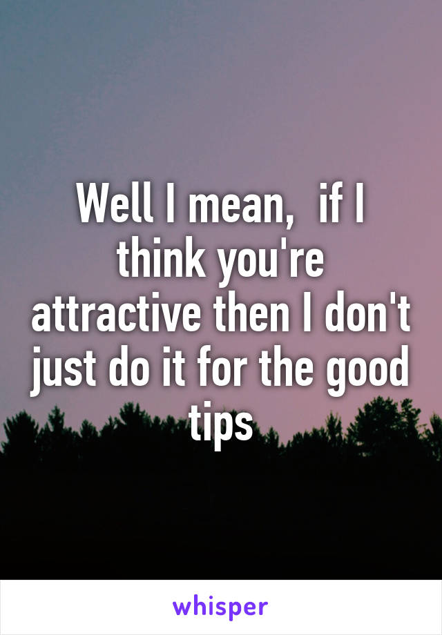 Well I mean,  if I think you're attractive then I don't just do it for the good tips