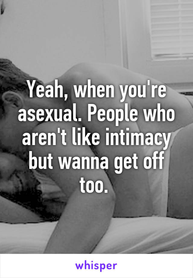 Yeah, when you're asexual. People who aren't like intimacy but wanna get off too. 