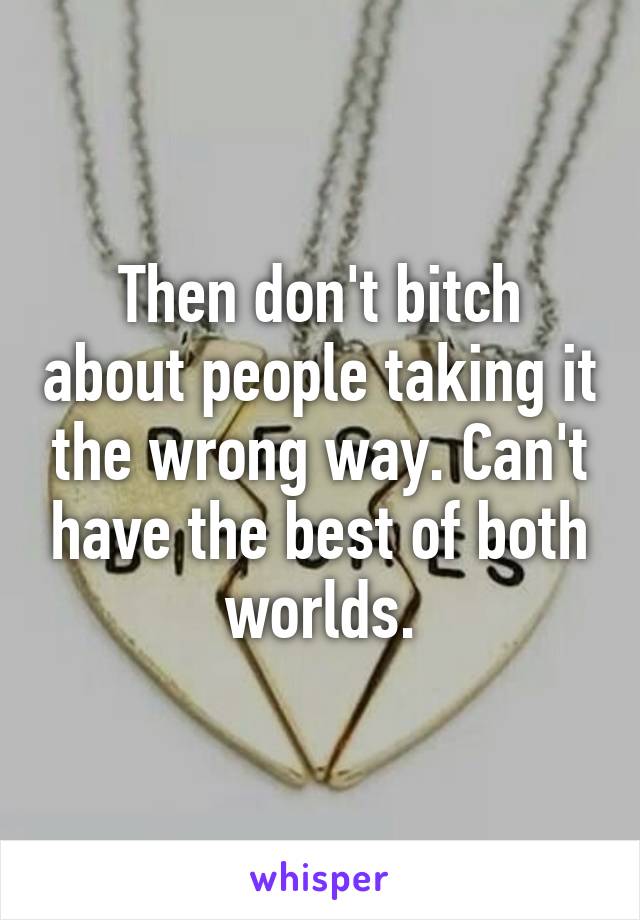 Then don't bitch about people taking it the wrong way. Can't have the best of both worlds.