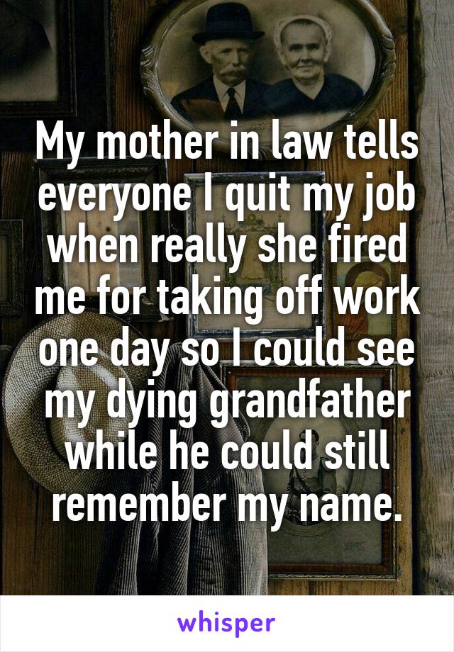 My mother in law tells everyone I quit my job when really she fired me for taking off work one day so I could see my dying grandfather while he could still remember my name.