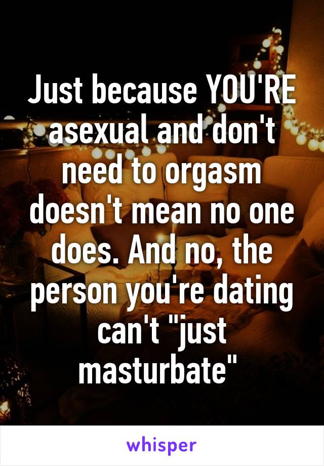 Just because YOU'RE asexual and don't need to orgasm doesn't mean no one does. And no, the person you're dating can't "just masturbate" 