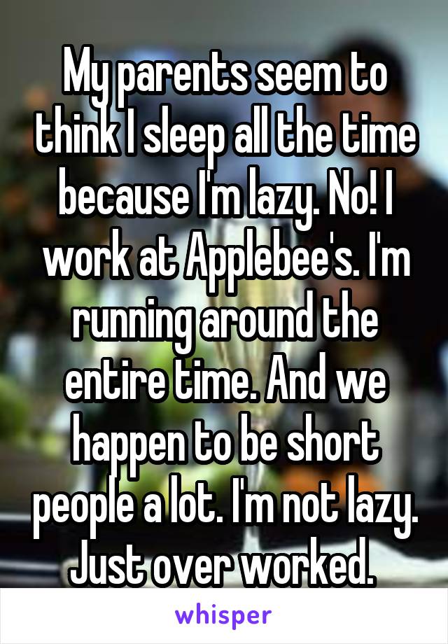 My parents seem to think I sleep all the time because I'm lazy. No! I work at Applebee's. I'm running around the entire time. And we happen to be short people a lot. I'm not lazy. Just over worked. 