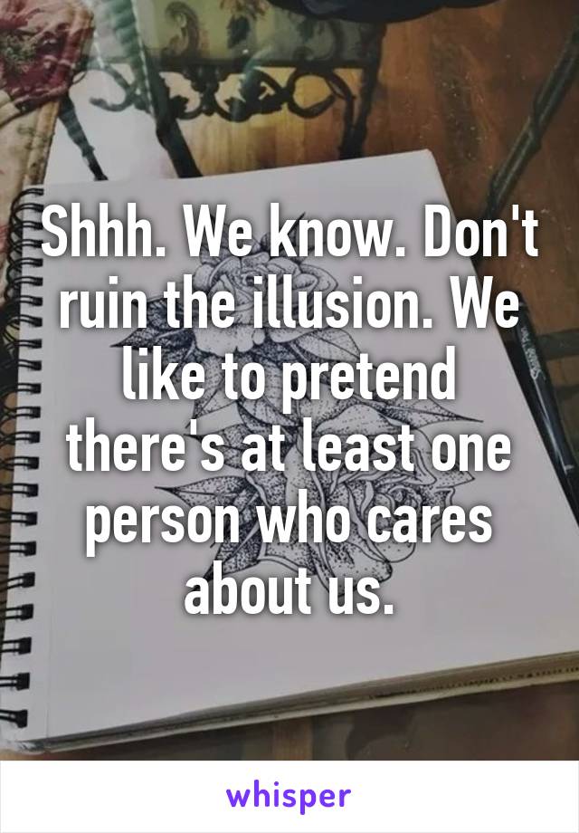 Shhh. We know. Don't ruin the illusion. We like to pretend there's at least one person who cares about us.