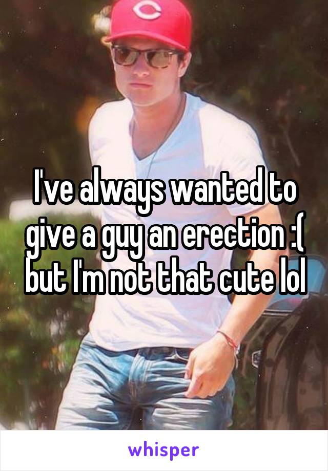 I've always wanted to give a guy an erection :( but I'm not that cute lol