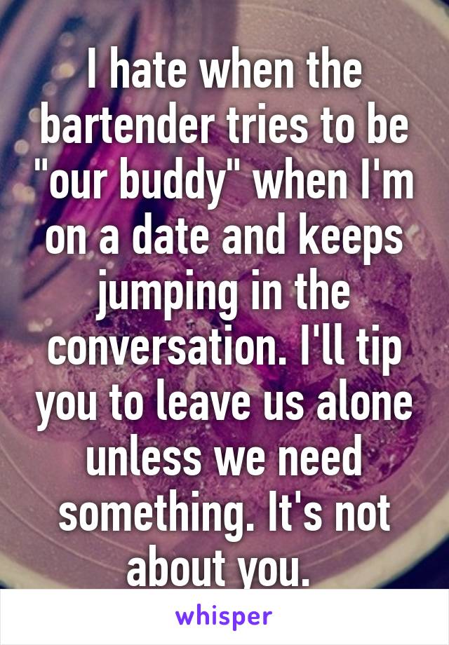 I hate when the bartender tries to be "our buddy" when I'm on a date and keeps jumping in the conversation. I'll tip you to leave us alone unless we need something. It's not about you. 