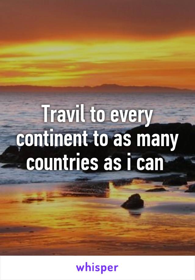 Travil to every continent to as many countries as i can 