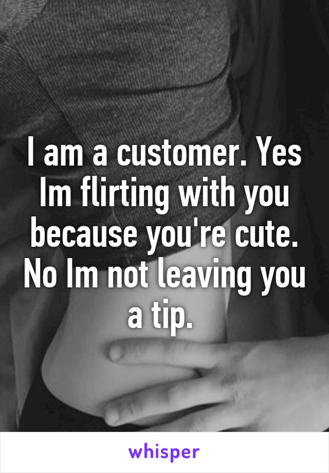 I am a customer. Yes Im flirting with you because you're cute. No Im not leaving you a tip. 