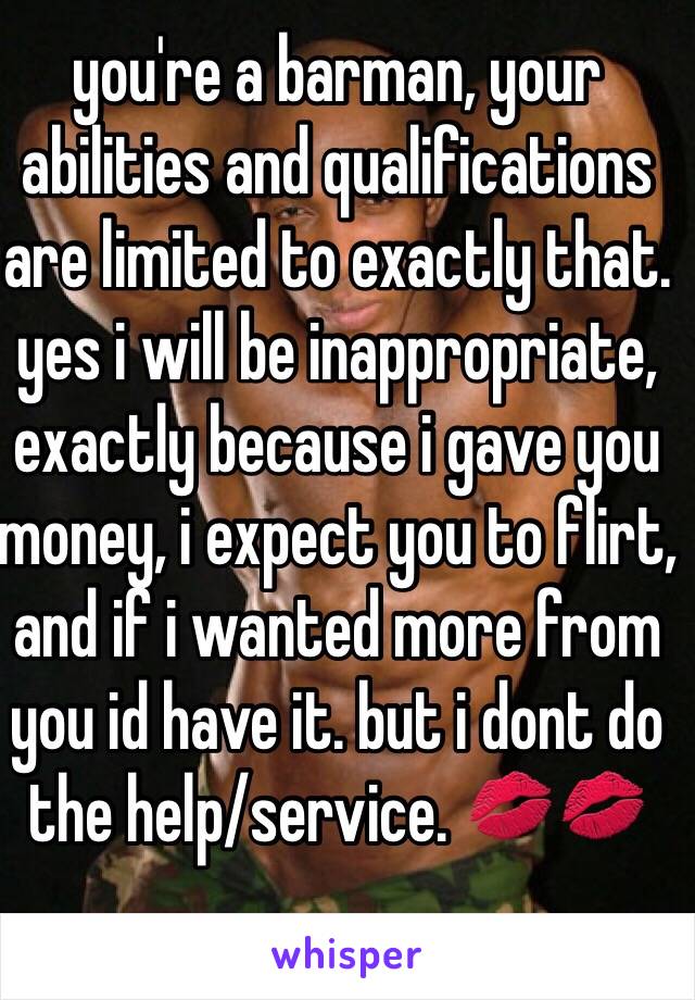 you're a barman, your abilities and qualifications are limited to exactly that.
yes i will be inappropriate, exactly because i gave you money, i expect you to flirt, and if i wanted more from you id have it. but i dont do the help/service. 💋💋