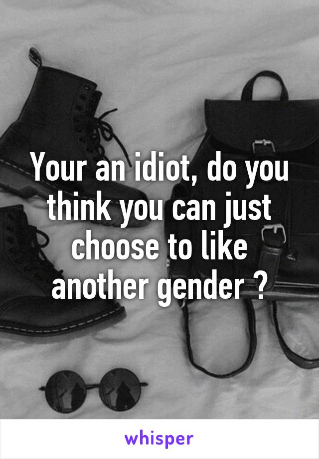 Your an idiot, do you think you can just choose to like another gender ?