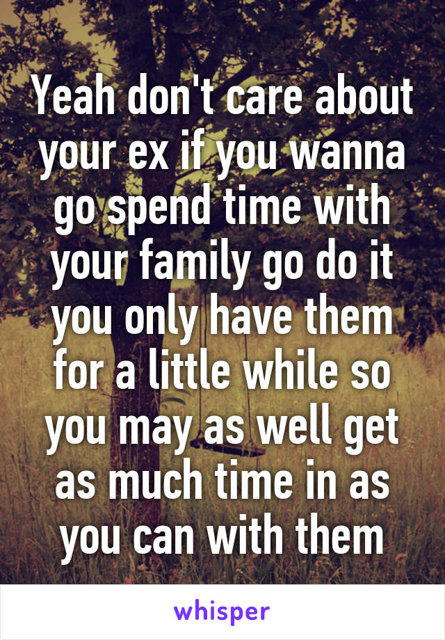 Yeah don't care about your ex if you wanna go spend time with your family go do it you only have them for a little while so you may as well get as much time in as you can with them