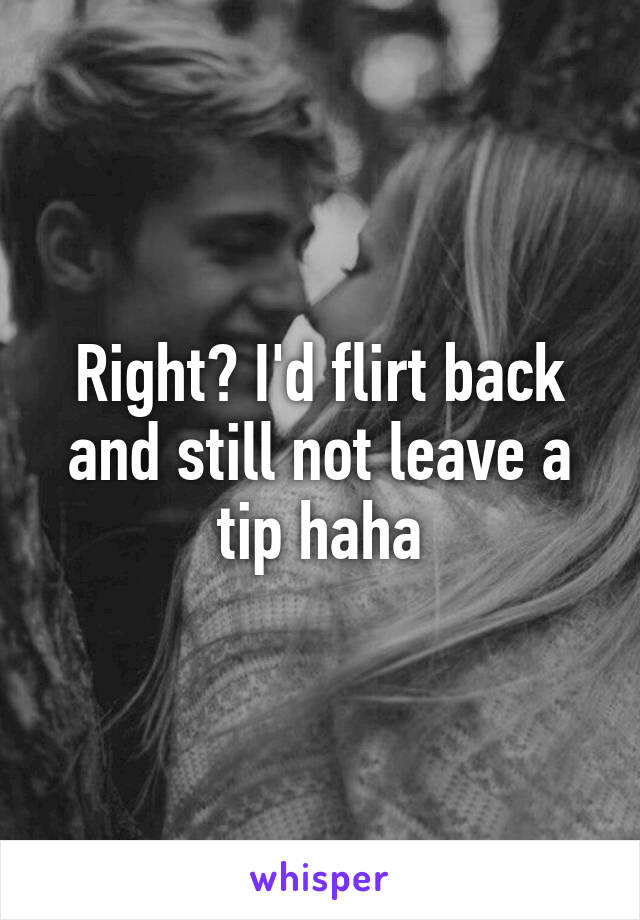 Right? I'd flirt back and still not leave a tip haha