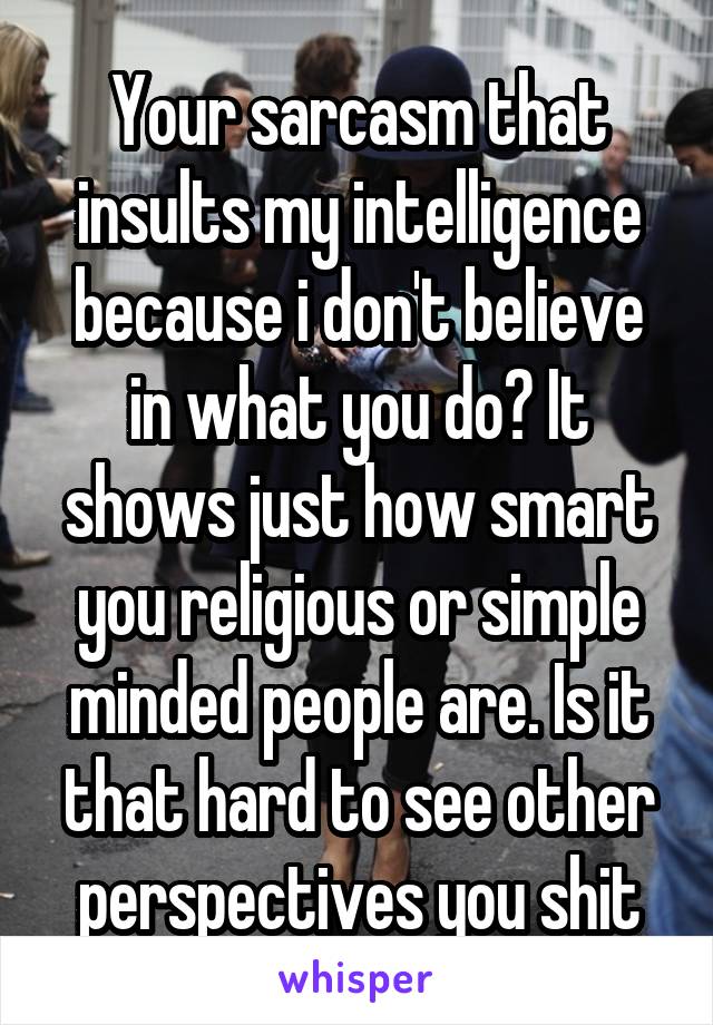 Your sarcasm that insults my intelligence because i don't believe in what you do? It shows just how smart you religious or simple minded people are. Is it that hard to see other perspectives you shit