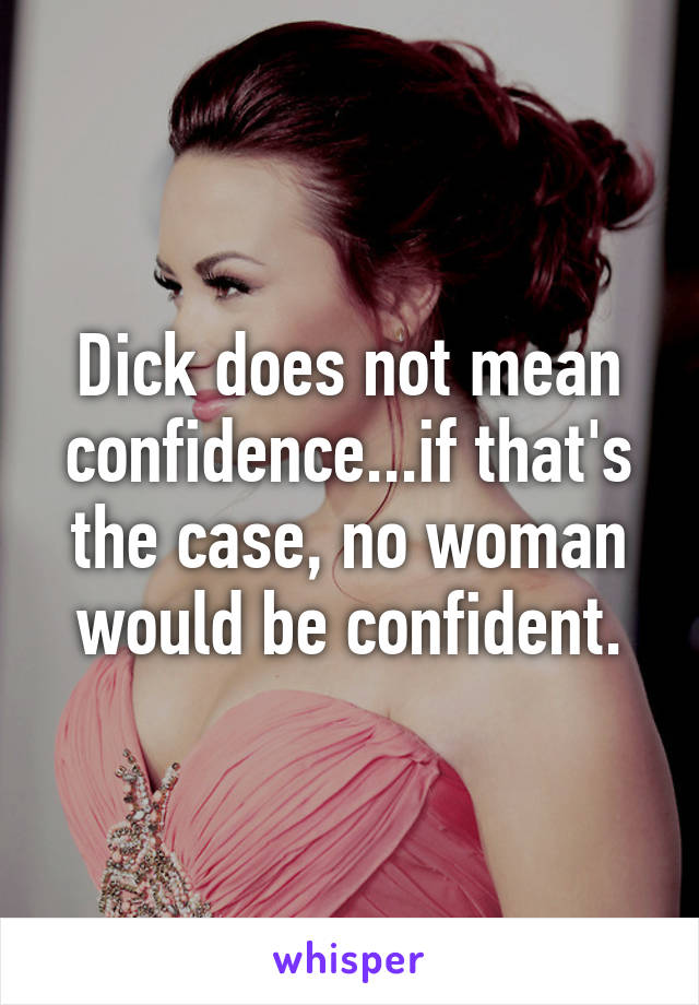 Dick does not mean confidence...if that's the case, no woman would be confident.