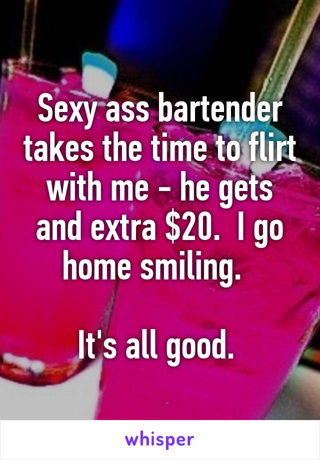 Sexy ass bartender takes the time to flirt with me - he gets and extra $20.  I go home smiling.  

It's all good. 