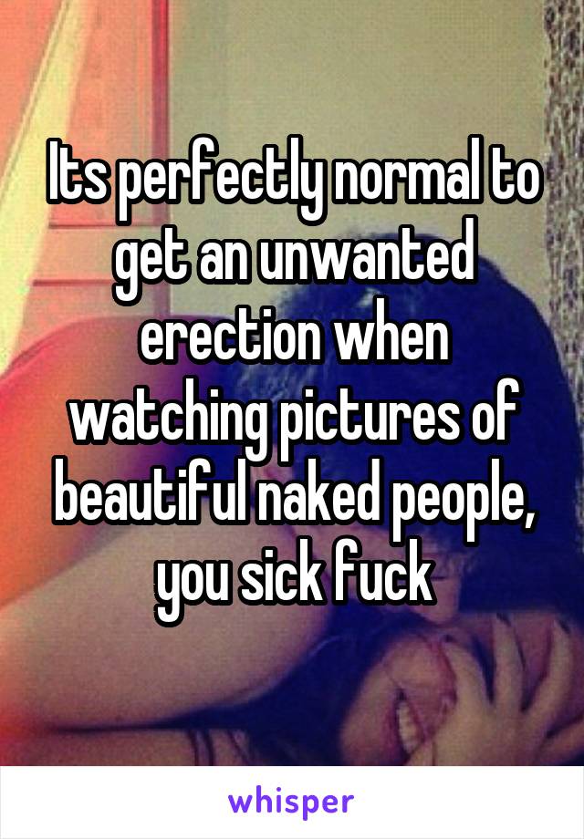 Its perfectly normal to get an unwanted erection when watching pictures of beautiful naked people, you sick fuck
