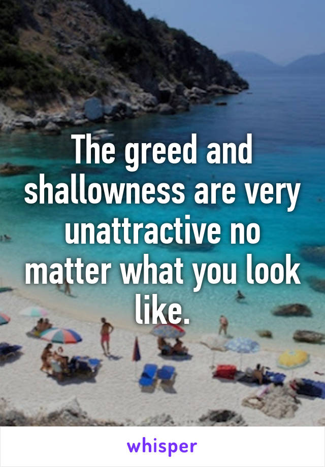 The greed and shallowness are very unattractive no matter what you look like.