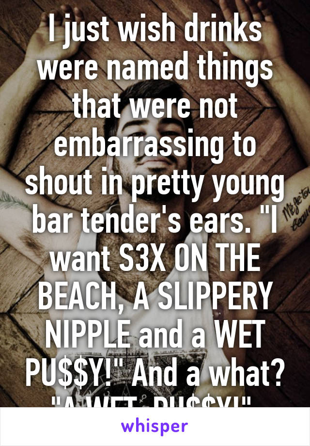 I just wish drinks were named things that were not embarrassing to shout in pretty young bar tender's ears. "I want S3X ON THE BEACH, A SLIPPERY NIPPLE and a WET PU$$Y!" And a what? "A WET. PU$$Y!" 