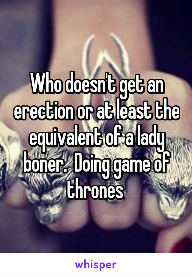 Who doesn't get an erection or at least the equivalent of a lady boner.  Doing game of thrones 