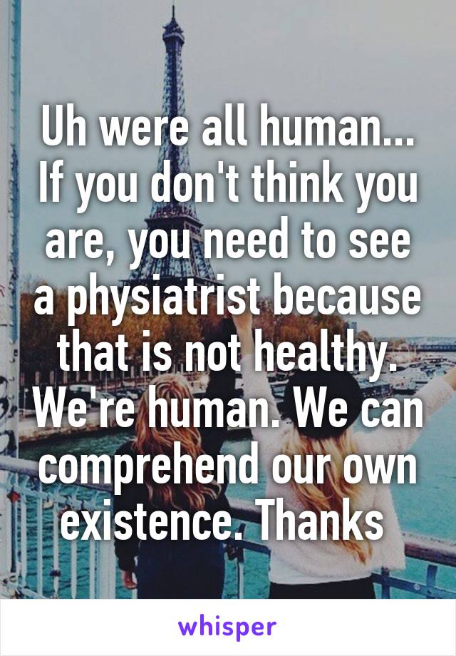 Uh were all human... If you don't think you are, you need to see a physiatrist because that is not healthy. We're human. We can comprehend our own existence. Thanks 
