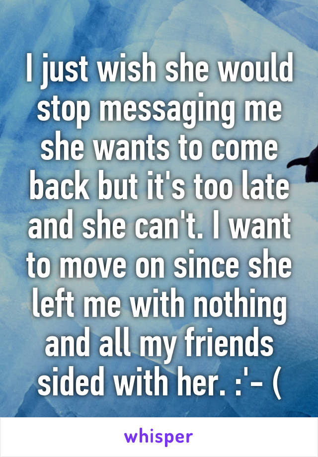 I just wish she would stop messaging me she wants to come back but it's too late and she can't. I want to move on since she left me with nothing and all my friends sided with her. :'- (