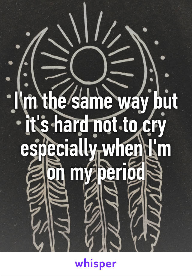 I'm the same way but it's hard not to cry especially when I'm on my period