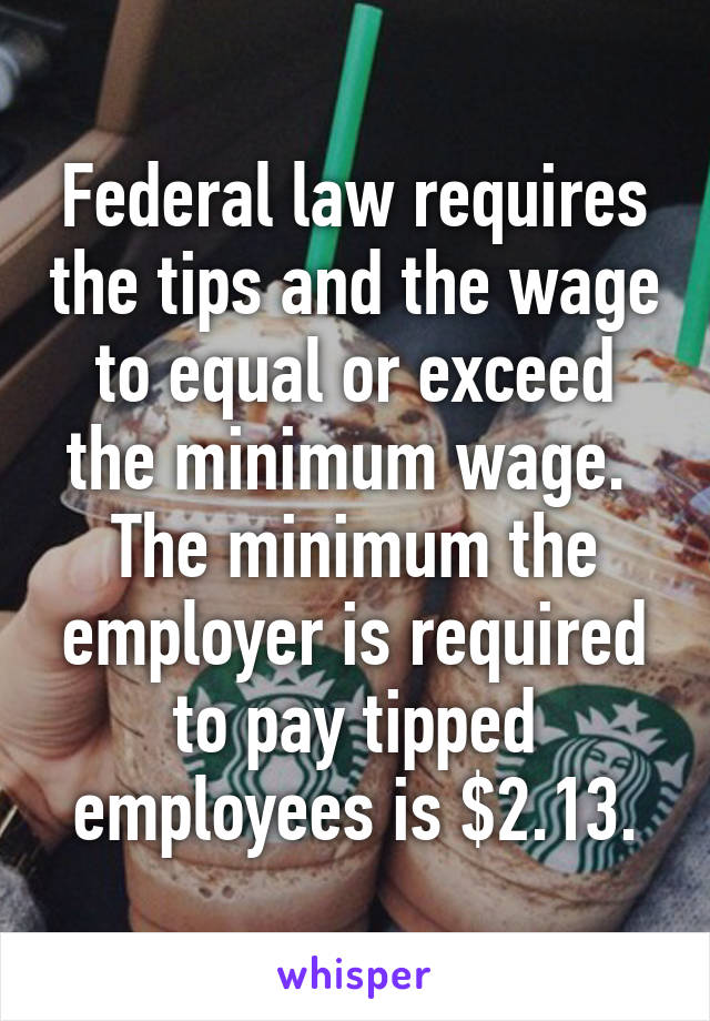 Federal law requires the tips and the wage to equal or exceed the minimum wage. 
The minimum the employer is required to pay tipped employees is $2.13.