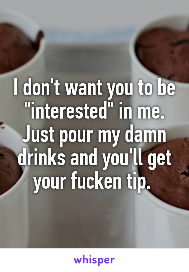 I don't want you to be "interested" in me. Just pour my damn drinks and you'll get your fucken tip. 