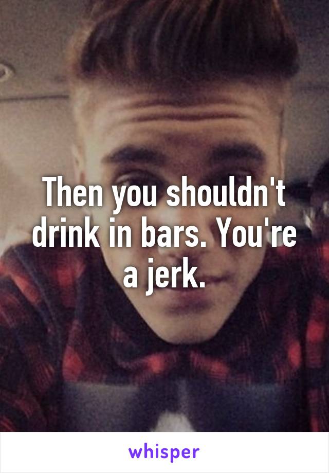 Then you shouldn't drink in bars. You're a jerk.