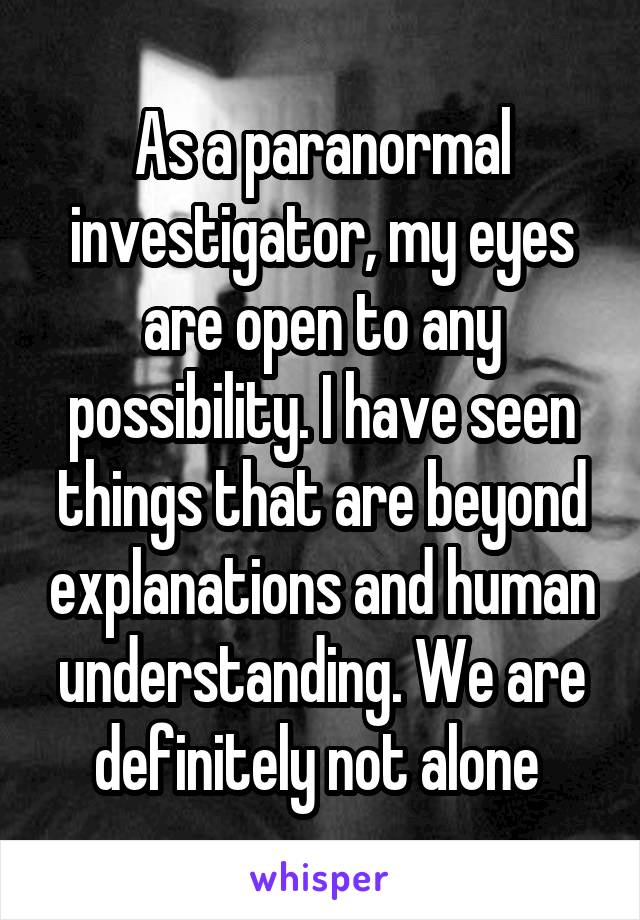As a paranormal investigator, my eyes are open to any possibility. I have seen things that are beyond explanations and human understanding. We are definitely not alone 