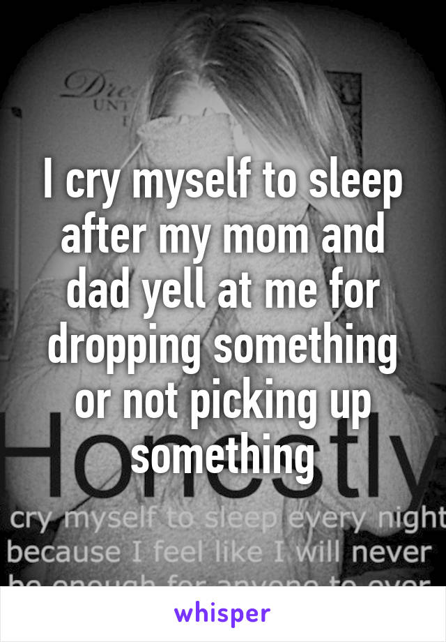 I cry myself to sleep after my mom and dad yell at me for dropping something or not picking up something