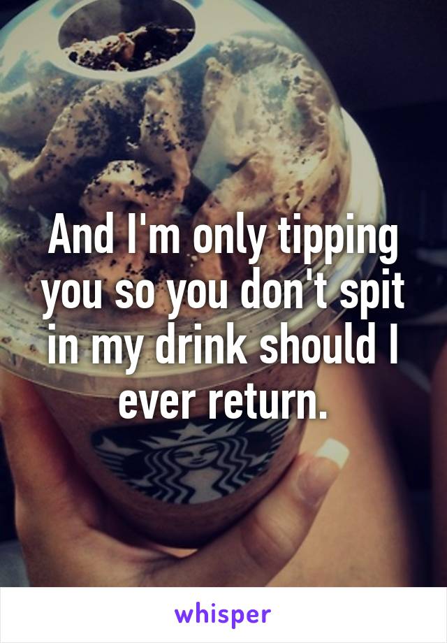 And I'm only tipping you so you don't spit in my drink should I ever return.