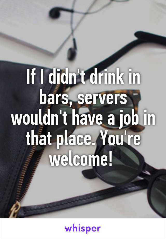 If I didn't drink in bars, servers wouldn't have a job in that place. You're welcome! 