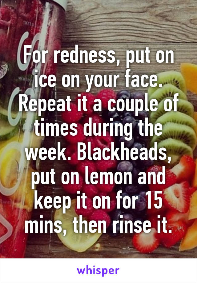 For redness, put on ice on your face. Repeat it a couple of times during the week. Blackheads, put on lemon and keep it on for 15 mins, then rinse it.