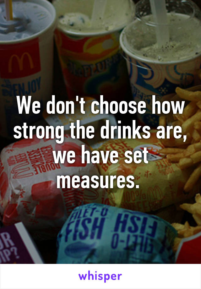 We don't choose how strong the drinks are, we have set measures. 