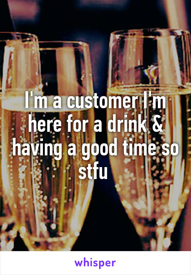 I'm a customer I'm here for a drink & having a good time so stfu 