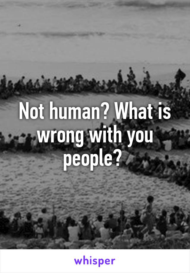 Not human? What is wrong with you people? 