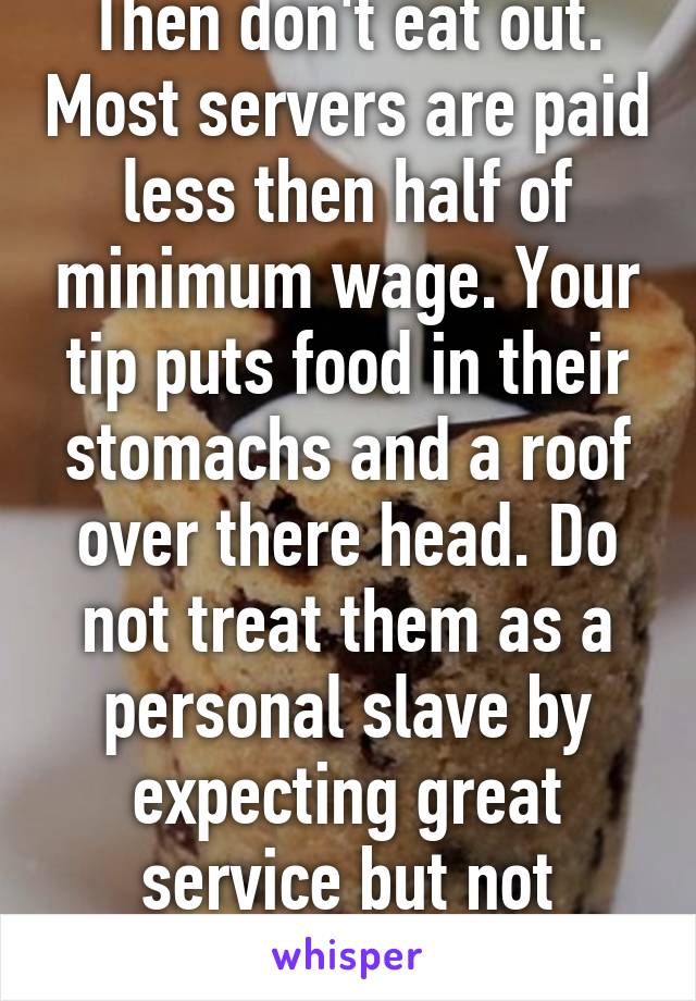 Then don't eat out. Most servers are paid less then half of minimum wage. Your tip puts food in their stomachs and a roof over there head. Do not treat them as a personal slave by expecting great service but not paying for it.