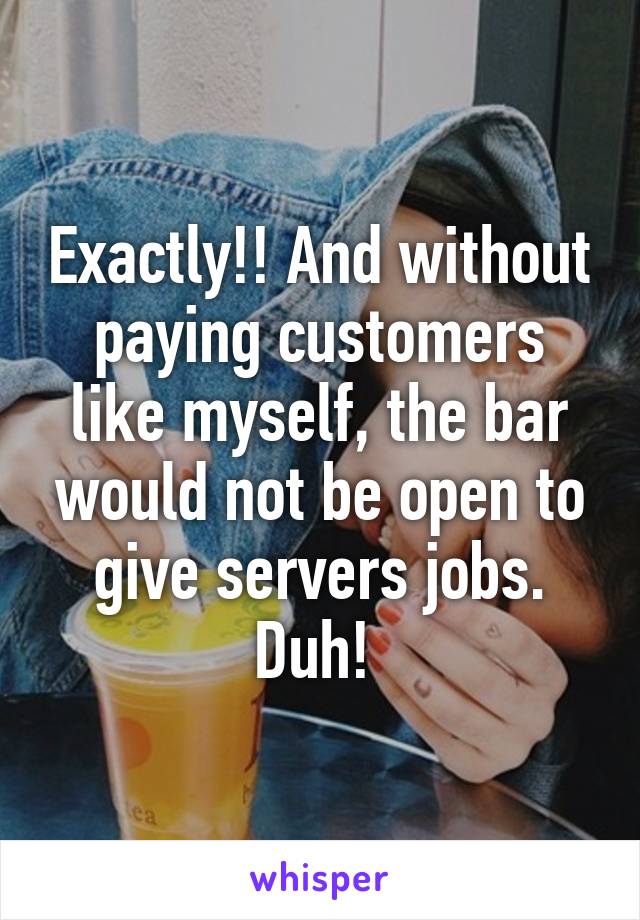 Exactly!! And without paying customers like myself, the bar would not be open to give servers jobs. Duh! 