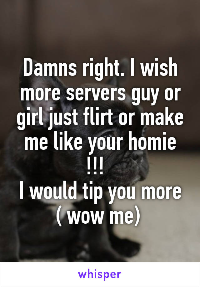 Damns right. I wish more servers guy or girl just flirt or make me like your homie !!!  
I would tip you more ( wow me) 