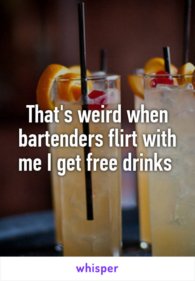 That's weird when bartenders flirt with me I get free drinks 