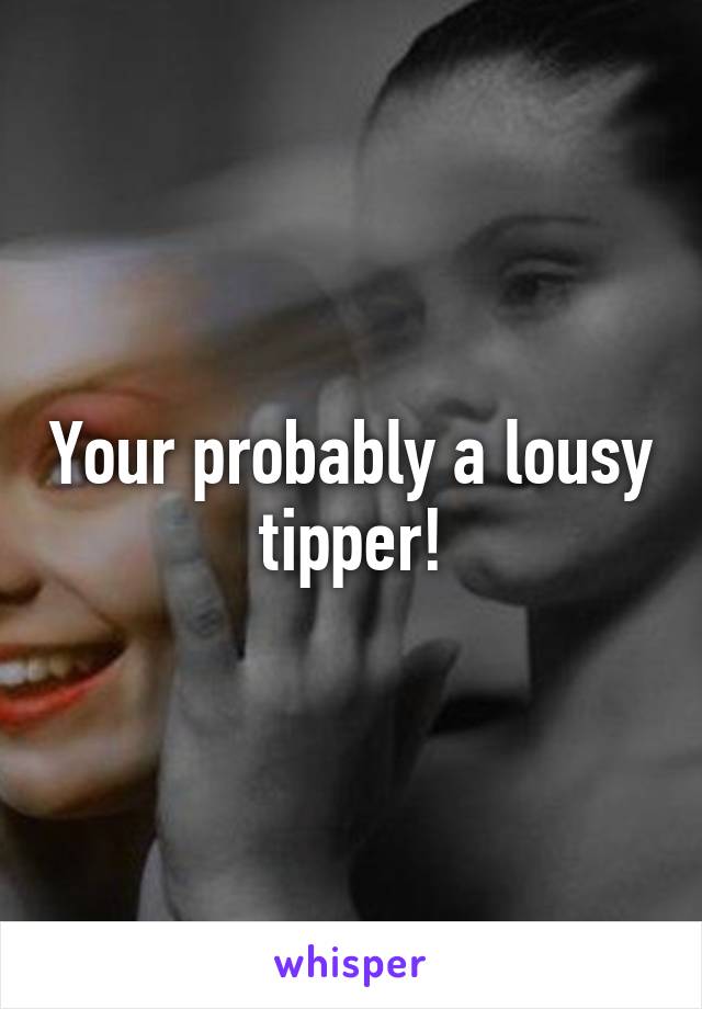 Your probably a lousy tipper!