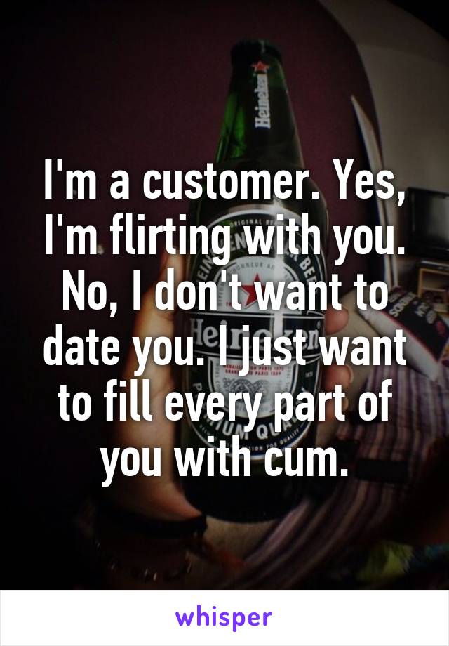 I'm a customer. Yes, I'm flirting with you. No, I don't want to date you. I just want to fill every part of you with cum.